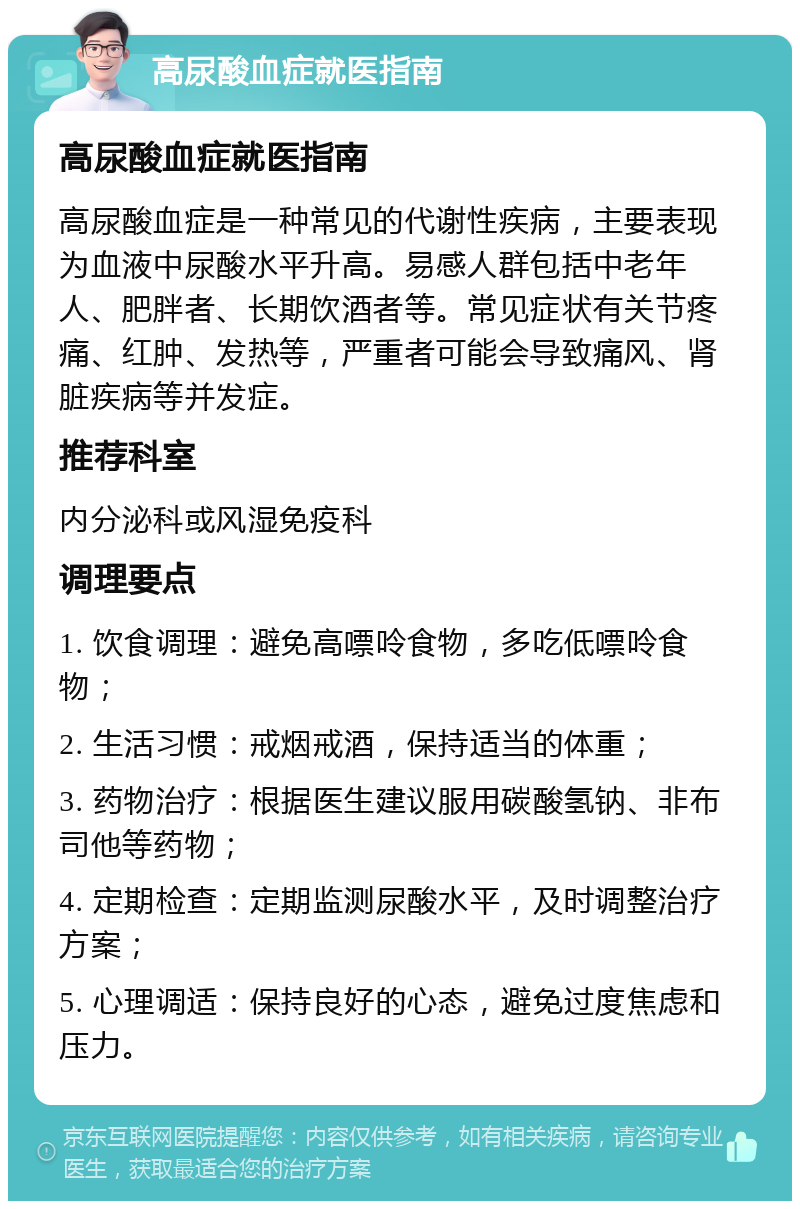 高尿酸血症就医指南 高尿酸血症就医指南 高尿酸血症是一种常见的代谢性疾病，主要表现为血液中尿酸水平升高。易感人群包括中老年人、肥胖者、长期饮酒者等。常见症状有关节疼痛、红肿、发热等，严重者可能会导致痛风、肾脏疾病等并发症。 推荐科室 内分泌科或风湿免疫科 调理要点 1. 饮食调理：避免高嘌呤食物，多吃低嘌呤食物； 2. 生活习惯：戒烟戒酒，保持适当的体重； 3. 药物治疗：根据医生建议服用碳酸氢钠、非布司他等药物； 4. 定期检查：定期监测尿酸水平，及时调整治疗方案； 5. 心理调适：保持良好的心态，避免过度焦虑和压力。