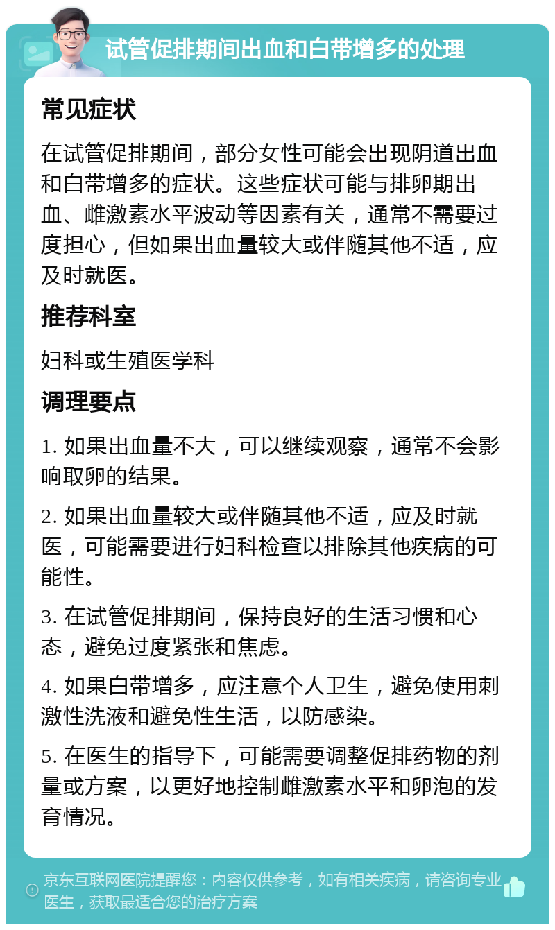 试管促排期间出血和白带增多的处理 常见症状 在试管促排期间，部分女性可能会出现阴道出血和白带增多的症状。这些症状可能与排卵期出血、雌激素水平波动等因素有关，通常不需要过度担心，但如果出血量较大或伴随其他不适，应及时就医。 推荐科室 妇科或生殖医学科 调理要点 1. 如果出血量不大，可以继续观察，通常不会影响取卵的结果。 2. 如果出血量较大或伴随其他不适，应及时就医，可能需要进行妇科检查以排除其他疾病的可能性。 3. 在试管促排期间，保持良好的生活习惯和心态，避免过度紧张和焦虑。 4. 如果白带增多，应注意个人卫生，避免使用刺激性洗液和避免性生活，以防感染。 5. 在医生的指导下，可能需要调整促排药物的剂量或方案，以更好地控制雌激素水平和卵泡的发育情况。