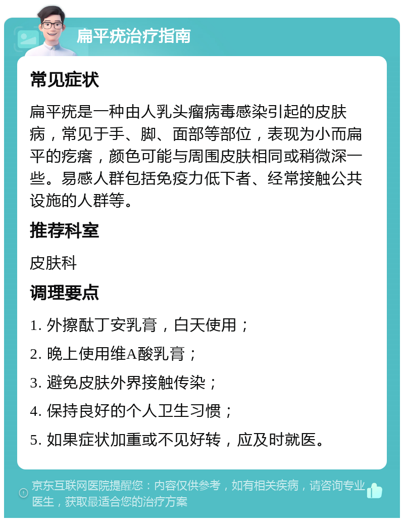 扁平疣治疗指南 常见症状 扁平疣是一种由人乳头瘤病毒感染引起的皮肤病，常见于手、脚、面部等部位，表现为小而扁平的疙瘩，颜色可能与周围皮肤相同或稍微深一些。易感人群包括免疫力低下者、经常接触公共设施的人群等。 推荐科室 皮肤科 调理要点 1. 外擦酞丁安乳膏，白天使用； 2. 晚上使用维A酸乳膏； 3. 避免皮肤外界接触传染； 4. 保持良好的个人卫生习惯； 5. 如果症状加重或不见好转，应及时就医。