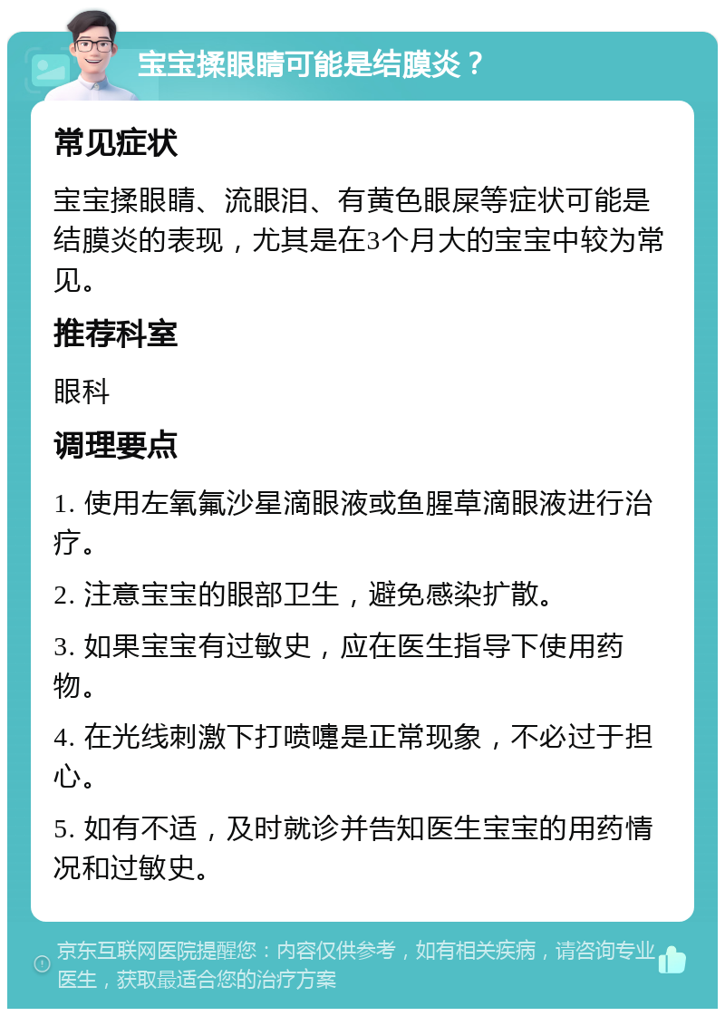 宝宝揉眼睛可能是结膜炎？ 常见症状 宝宝揉眼睛、流眼泪、有黄色眼屎等症状可能是结膜炎的表现，尤其是在3个月大的宝宝中较为常见。 推荐科室 眼科 调理要点 1. 使用左氧氟沙星滴眼液或鱼腥草滴眼液进行治疗。 2. 注意宝宝的眼部卫生，避免感染扩散。 3. 如果宝宝有过敏史，应在医生指导下使用药物。 4. 在光线刺激下打喷嚏是正常现象，不必过于担心。 5. 如有不适，及时就诊并告知医生宝宝的用药情况和过敏史。