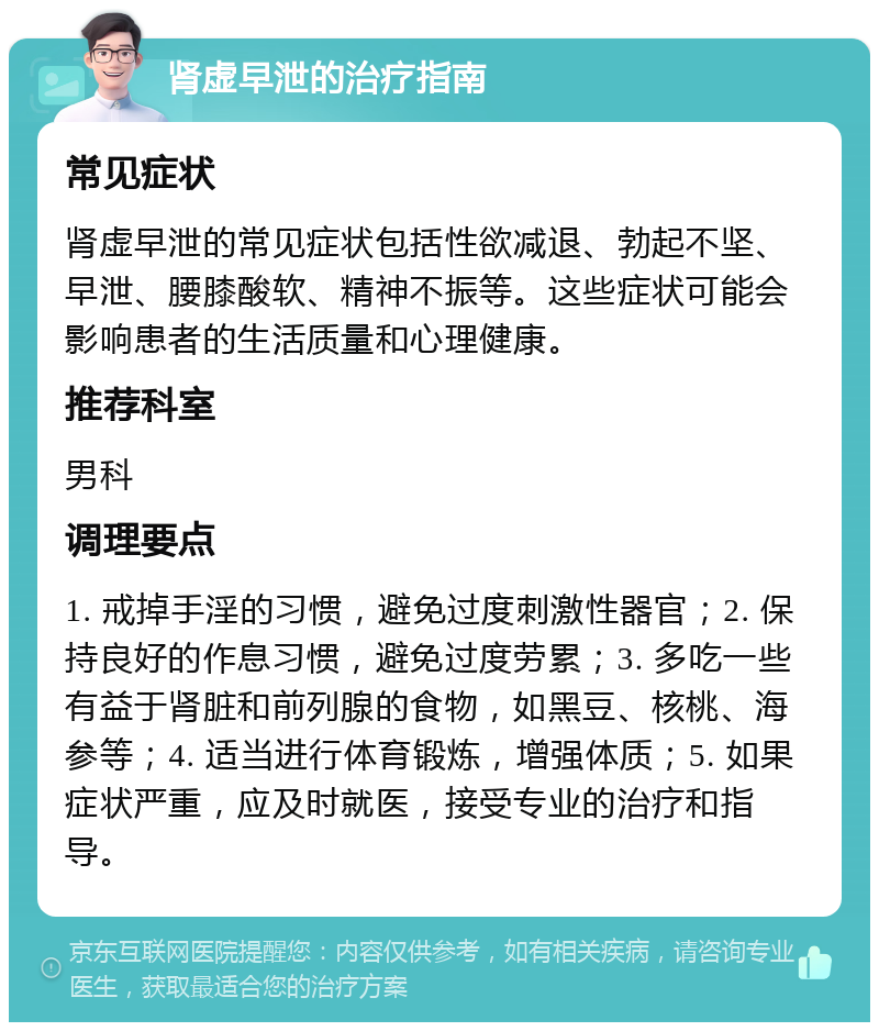 肾虚早泄的治疗指南 常见症状 肾虚早泄的常见症状包括性欲减退、勃起不坚、早泄、腰膝酸软、精神不振等。这些症状可能会影响患者的生活质量和心理健康。 推荐科室 男科 调理要点 1. 戒掉手淫的习惯，避免过度刺激性器官；2. 保持良好的作息习惯，避免过度劳累；3. 多吃一些有益于肾脏和前列腺的食物，如黑豆、核桃、海参等；4. 适当进行体育锻炼，增强体质；5. 如果症状严重，应及时就医，接受专业的治疗和指导。