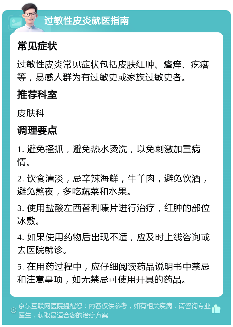 过敏性皮炎就医指南 常见症状 过敏性皮炎常见症状包括皮肤红肿、瘙痒、疙瘩等，易感人群为有过敏史或家族过敏史者。 推荐科室 皮肤科 调理要点 1. 避免搔抓，避免热水烫洗，以免刺激加重病情。 2. 饮食清淡，忌辛辣海鲜，牛羊肉，避免饮酒，避免熬夜，多吃蔬菜和水果。 3. 使用盐酸左西替利嗪片进行治疗，红肿的部位冰敷。 4. 如果使用药物后出现不适，应及时上线咨询或去医院就诊。 5. 在用药过程中，应仔细阅读药品说明书中禁忌和注意事项，如无禁忌可使用开具的药品。