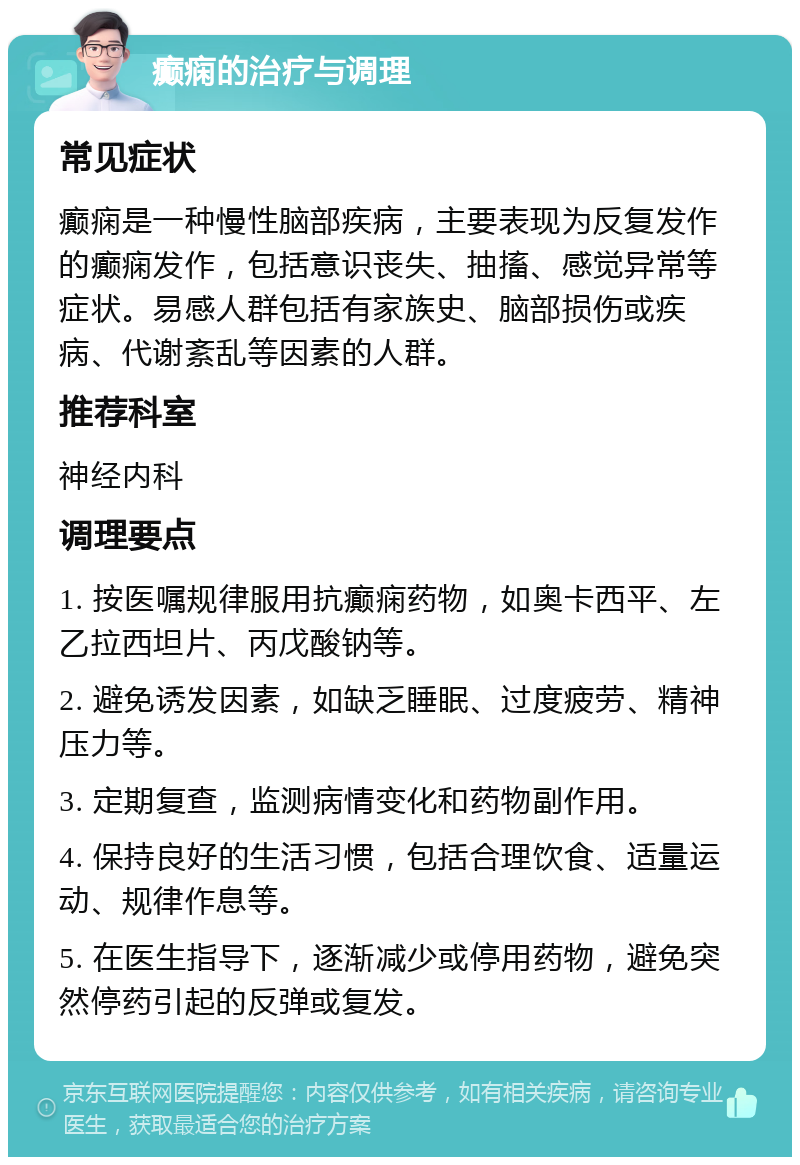 癫痫的治疗与调理 常见症状 癫痫是一种慢性脑部疾病，主要表现为反复发作的癫痫发作，包括意识丧失、抽搐、感觉异常等症状。易感人群包括有家族史、脑部损伤或疾病、代谢紊乱等因素的人群。 推荐科室 神经内科 调理要点 1. 按医嘱规律服用抗癫痫药物，如奥卡西平、左乙拉西坦片、丙戊酸钠等。 2. 避免诱发因素，如缺乏睡眠、过度疲劳、精神压力等。 3. 定期复查，监测病情变化和药物副作用。 4. 保持良好的生活习惯，包括合理饮食、适量运动、规律作息等。 5. 在医生指导下，逐渐减少或停用药物，避免突然停药引起的反弹或复发。