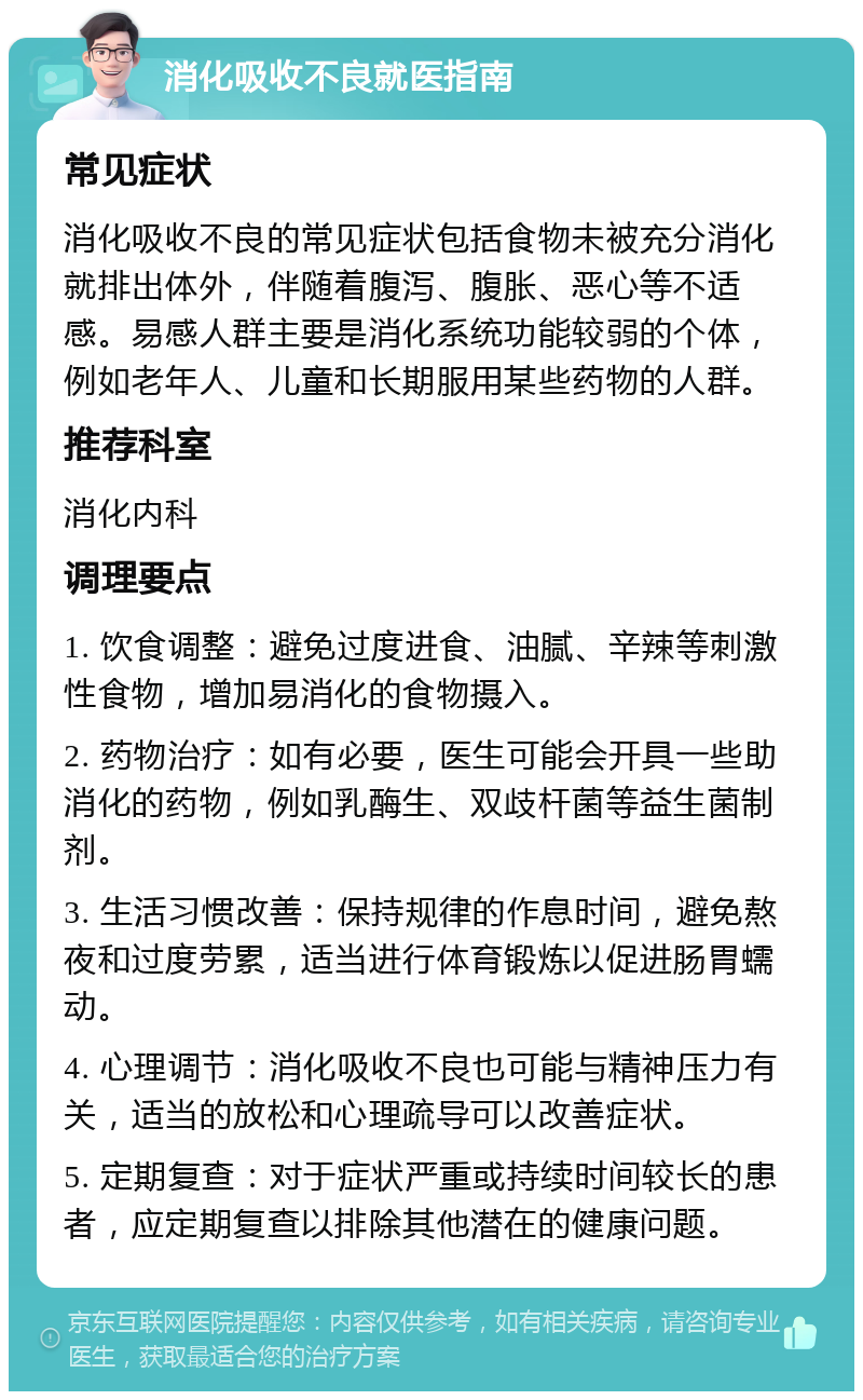 消化吸收不良就医指南 常见症状 消化吸收不良的常见症状包括食物未被充分消化就排出体外，伴随着腹泻、腹胀、恶心等不适感。易感人群主要是消化系统功能较弱的个体，例如老年人、儿童和长期服用某些药物的人群。 推荐科室 消化内科 调理要点 1. 饮食调整：避免过度进食、油腻、辛辣等刺激性食物，增加易消化的食物摄入。 2. 药物治疗：如有必要，医生可能会开具一些助消化的药物，例如乳酶生、双歧杆菌等益生菌制剂。 3. 生活习惯改善：保持规律的作息时间，避免熬夜和过度劳累，适当进行体育锻炼以促进肠胃蠕动。 4. 心理调节：消化吸收不良也可能与精神压力有关，适当的放松和心理疏导可以改善症状。 5. 定期复查：对于症状严重或持续时间较长的患者，应定期复查以排除其他潜在的健康问题。