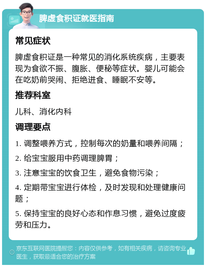 脾虚食积证就医指南 常见症状 脾虚食积证是一种常见的消化系统疾病，主要表现为食欲不振、腹胀、便秘等症状。婴儿可能会在吃奶前哭闹、拒绝进食、睡眠不安等。 推荐科室 儿科、消化内科 调理要点 1. 调整喂养方式，控制每次的奶量和喂养间隔； 2. 给宝宝服用中药调理脾胃； 3. 注意宝宝的饮食卫生，避免食物污染； 4. 定期带宝宝进行体检，及时发现和处理健康问题； 5. 保持宝宝的良好心态和作息习惯，避免过度疲劳和压力。