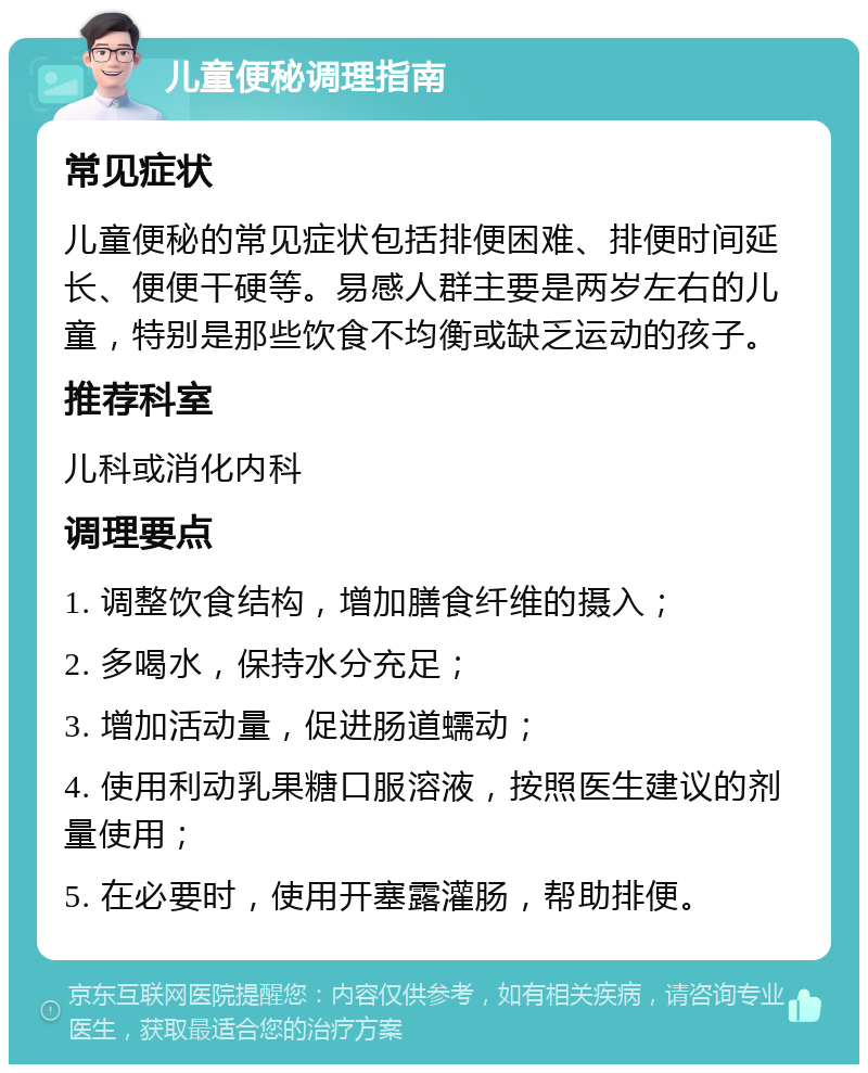 儿童便秘调理指南 常见症状 儿童便秘的常见症状包括排便困难、排便时间延长、便便干硬等。易感人群主要是两岁左右的儿童，特别是那些饮食不均衡或缺乏运动的孩子。 推荐科室 儿科或消化内科 调理要点 1. 调整饮食结构，增加膳食纤维的摄入； 2. 多喝水，保持水分充足； 3. 增加活动量，促进肠道蠕动； 4. 使用利动乳果糖口服溶液，按照医生建议的剂量使用； 5. 在必要时，使用开塞露灌肠，帮助排便。