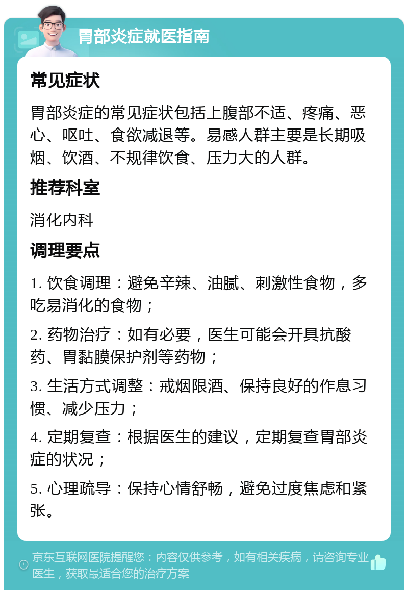 胃部炎症就医指南 常见症状 胃部炎症的常见症状包括上腹部不适、疼痛、恶心、呕吐、食欲减退等。易感人群主要是长期吸烟、饮酒、不规律饮食、压力大的人群。 推荐科室 消化内科 调理要点 1. 饮食调理：避免辛辣、油腻、刺激性食物，多吃易消化的食物； 2. 药物治疗：如有必要，医生可能会开具抗酸药、胃黏膜保护剂等药物； 3. 生活方式调整：戒烟限酒、保持良好的作息习惯、减少压力； 4. 定期复查：根据医生的建议，定期复查胃部炎症的状况； 5. 心理疏导：保持心情舒畅，避免过度焦虑和紧张。