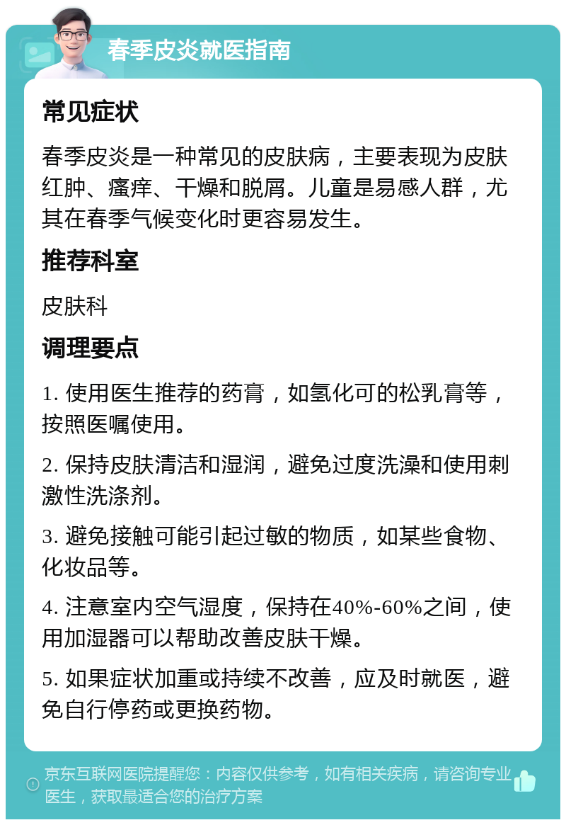 春季皮炎就医指南 常见症状 春季皮炎是一种常见的皮肤病，主要表现为皮肤红肿、瘙痒、干燥和脱屑。儿童是易感人群，尤其在春季气候变化时更容易发生。 推荐科室 皮肤科 调理要点 1. 使用医生推荐的药膏，如氢化可的松乳膏等，按照医嘱使用。 2. 保持皮肤清洁和湿润，避免过度洗澡和使用刺激性洗涤剂。 3. 避免接触可能引起过敏的物质，如某些食物、化妆品等。 4. 注意室内空气湿度，保持在40%-60%之间，使用加湿器可以帮助改善皮肤干燥。 5. 如果症状加重或持续不改善，应及时就医，避免自行停药或更换药物。