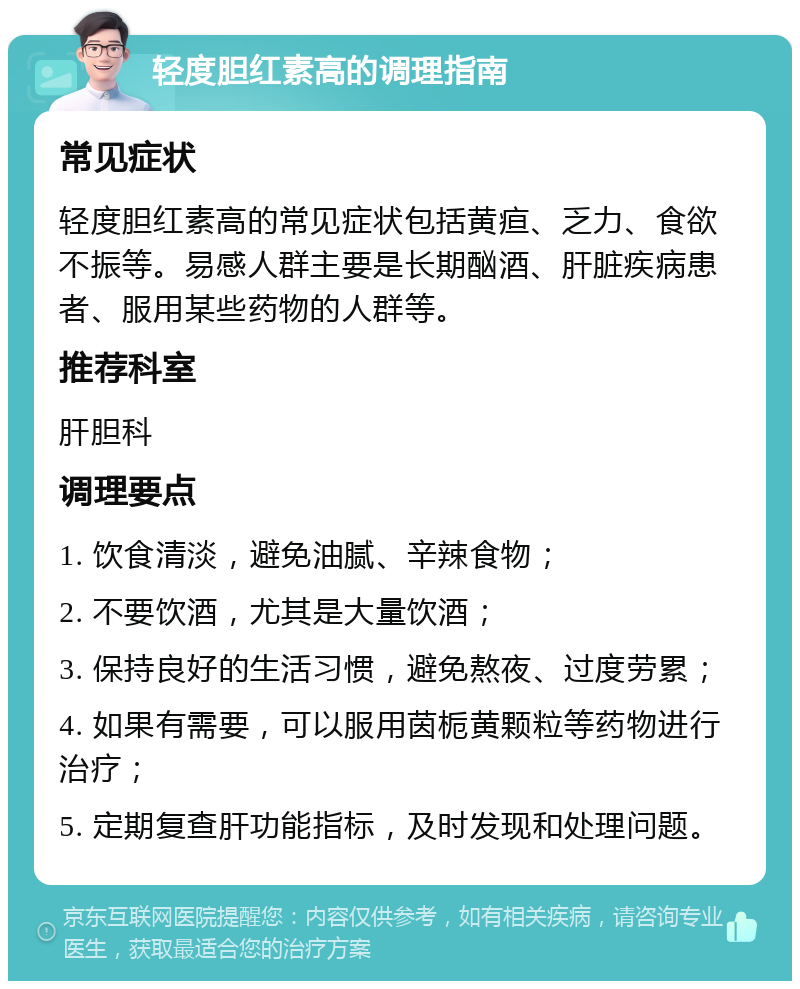 轻度胆红素高的调理指南 常见症状 轻度胆红素高的常见症状包括黄疸、乏力、食欲不振等。易感人群主要是长期酗酒、肝脏疾病患者、服用某些药物的人群等。 推荐科室 肝胆科 调理要点 1. 饮食清淡，避免油腻、辛辣食物； 2. 不要饮酒，尤其是大量饮酒； 3. 保持良好的生活习惯，避免熬夜、过度劳累； 4. 如果有需要，可以服用茵栀黄颗粒等药物进行治疗； 5. 定期复查肝功能指标，及时发现和处理问题。