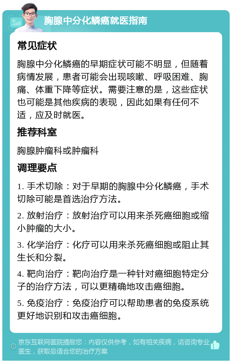 胸腺中分化鳞癌就医指南 常见症状 胸腺中分化鳞癌的早期症状可能不明显，但随着病情发展，患者可能会出现咳嗽、呼吸困难、胸痛、体重下降等症状。需要注意的是，这些症状也可能是其他疾病的表现，因此如果有任何不适，应及时就医。 推荐科室 胸腺肿瘤科或肿瘤科 调理要点 1. 手术切除：对于早期的胸腺中分化鳞癌，手术切除可能是首选治疗方法。 2. 放射治疗：放射治疗可以用来杀死癌细胞或缩小肿瘤的大小。 3. 化学治疗：化疗可以用来杀死癌细胞或阻止其生长和分裂。 4. 靶向治疗：靶向治疗是一种针对癌细胞特定分子的治疗方法，可以更精确地攻击癌细胞。 5. 免疫治疗：免疫治疗可以帮助患者的免疫系统更好地识别和攻击癌细胞。