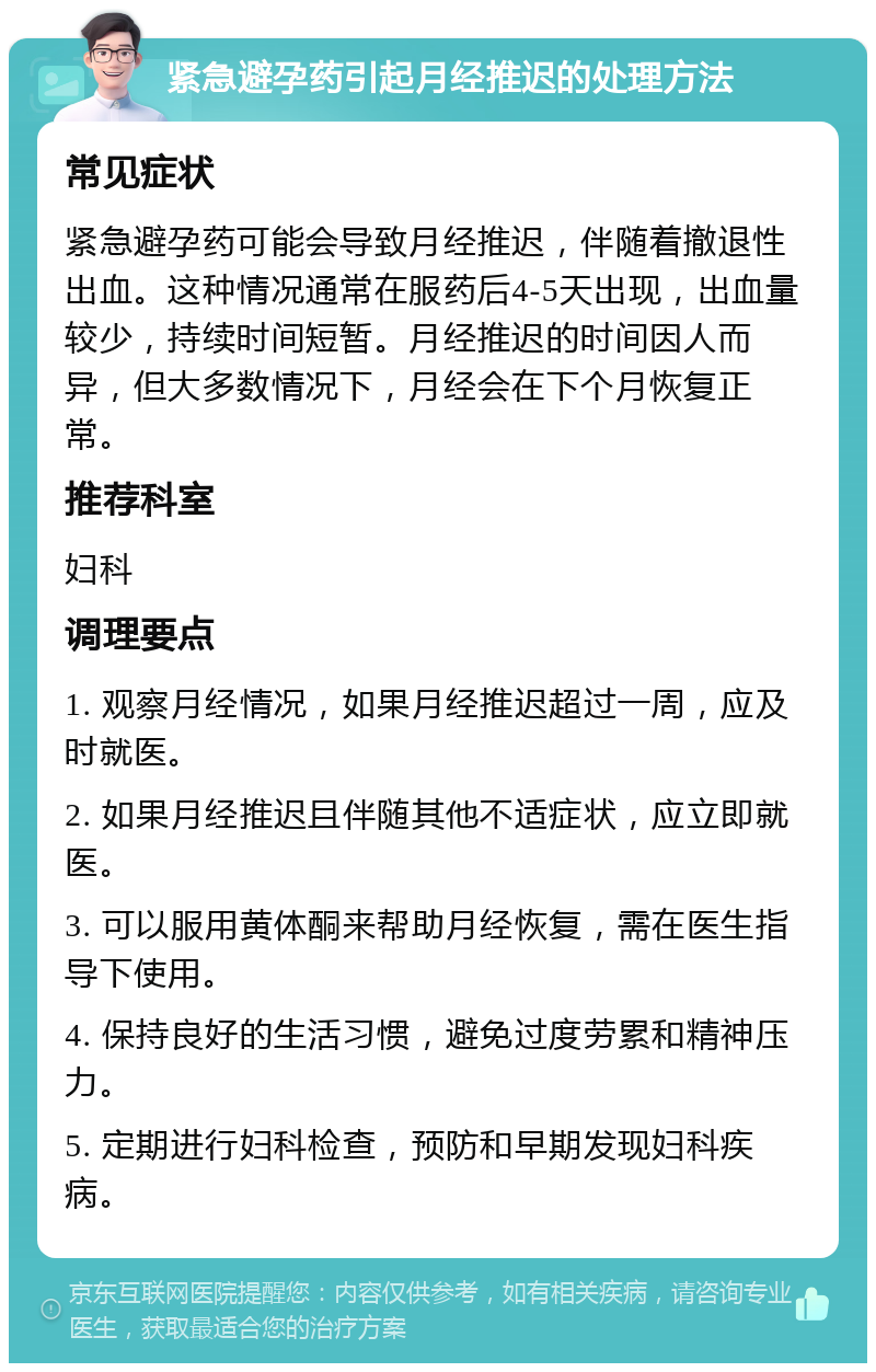 紧急避孕药引起月经推迟的处理方法 常见症状 紧急避孕药可能会导致月经推迟，伴随着撤退性出血。这种情况通常在服药后4-5天出现，出血量较少，持续时间短暂。月经推迟的时间因人而异，但大多数情况下，月经会在下个月恢复正常。 推荐科室 妇科 调理要点 1. 观察月经情况，如果月经推迟超过一周，应及时就医。 2. 如果月经推迟且伴随其他不适症状，应立即就医。 3. 可以服用黄体酮来帮助月经恢复，需在医生指导下使用。 4. 保持良好的生活习惯，避免过度劳累和精神压力。 5. 定期进行妇科检查，预防和早期发现妇科疾病。