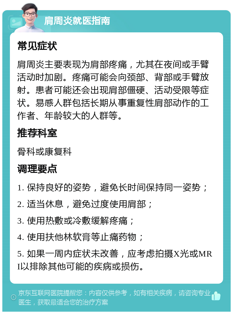 肩周炎就医指南 常见症状 肩周炎主要表现为肩部疼痛，尤其在夜间或手臂活动时加剧。疼痛可能会向颈部、背部或手臂放射。患者可能还会出现肩部僵硬、活动受限等症状。易感人群包括长期从事重复性肩部动作的工作者、年龄较大的人群等。 推荐科室 骨科或康复科 调理要点 1. 保持良好的姿势，避免长时间保持同一姿势； 2. 适当休息，避免过度使用肩部； 3. 使用热敷或冷敷缓解疼痛； 4. 使用扶他林软膏等止痛药物； 5. 如果一周内症状未改善，应考虑拍摄X光或MRI以排除其他可能的疾病或损伤。