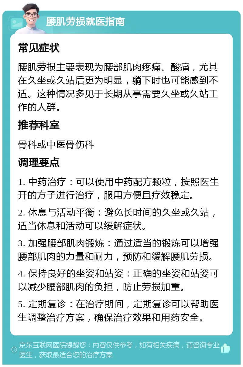 腰肌劳损就医指南 常见症状 腰肌劳损主要表现为腰部肌肉疼痛、酸痛，尤其在久坐或久站后更为明显，躺下时也可能感到不适。这种情况多见于长期从事需要久坐或久站工作的人群。 推荐科室 骨科或中医骨伤科 调理要点 1. 中药治疗：可以使用中药配方颗粒，按照医生开的方子进行治疗，服用方便且疗效稳定。 2. 休息与活动平衡：避免长时间的久坐或久站，适当休息和活动可以缓解症状。 3. 加强腰部肌肉锻炼：通过适当的锻炼可以增强腰部肌肉的力量和耐力，预防和缓解腰肌劳损。 4. 保持良好的坐姿和站姿：正确的坐姿和站姿可以减少腰部肌肉的负担，防止劳损加重。 5. 定期复诊：在治疗期间，定期复诊可以帮助医生调整治疗方案，确保治疗效果和用药安全。