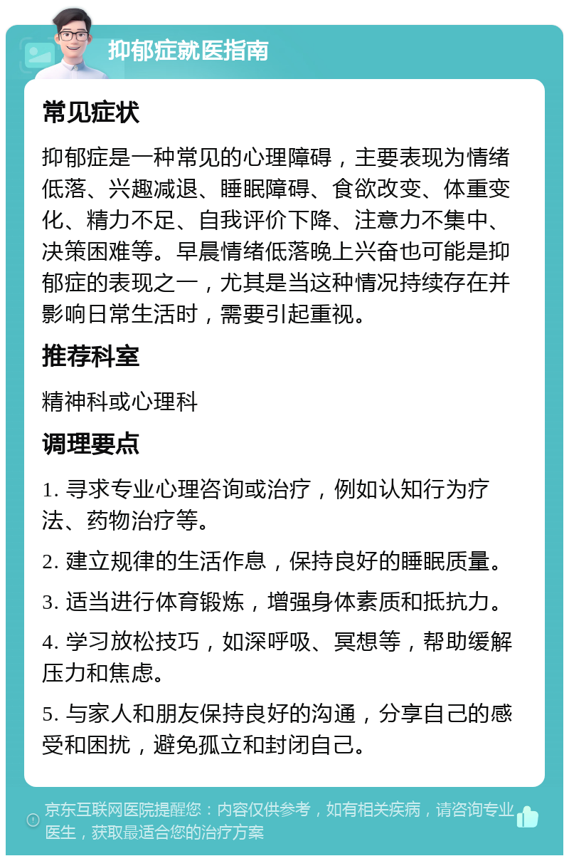 抑郁症就医指南 常见症状 抑郁症是一种常见的心理障碍，主要表现为情绪低落、兴趣减退、睡眠障碍、食欲改变、体重变化、精力不足、自我评价下降、注意力不集中、决策困难等。早晨情绪低落晚上兴奋也可能是抑郁症的表现之一，尤其是当这种情况持续存在并影响日常生活时，需要引起重视。 推荐科室 精神科或心理科 调理要点 1. 寻求专业心理咨询或治疗，例如认知行为疗法、药物治疗等。 2. 建立规律的生活作息，保持良好的睡眠质量。 3. 适当进行体育锻炼，增强身体素质和抵抗力。 4. 学习放松技巧，如深呼吸、冥想等，帮助缓解压力和焦虑。 5. 与家人和朋友保持良好的沟通，分享自己的感受和困扰，避免孤立和封闭自己。