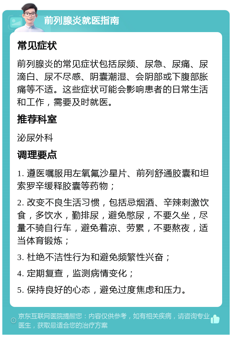 前列腺炎就医指南 常见症状 前列腺炎的常见症状包括尿频、尿急、尿痛、尿滴白、尿不尽感、阴囊潮湿、会阴部或下腹部胀痛等不适。这些症状可能会影响患者的日常生活和工作，需要及时就医。 推荐科室 泌尿外科 调理要点 1. 遵医嘱服用左氧氟沙星片、前列舒通胶囊和坦索罗辛缓释胶囊等药物； 2. 改变不良生活习惯，包括忌烟酒、辛辣刺激饮食，多饮水，勤排尿，避免憋尿，不要久坐，尽量不骑自行车，避免着凉、劳累，不要熬夜，适当体育锻炼； 3. 杜绝不洁性行为和避免频繁性兴奋； 4. 定期复查，监测病情变化； 5. 保持良好的心态，避免过度焦虑和压力。