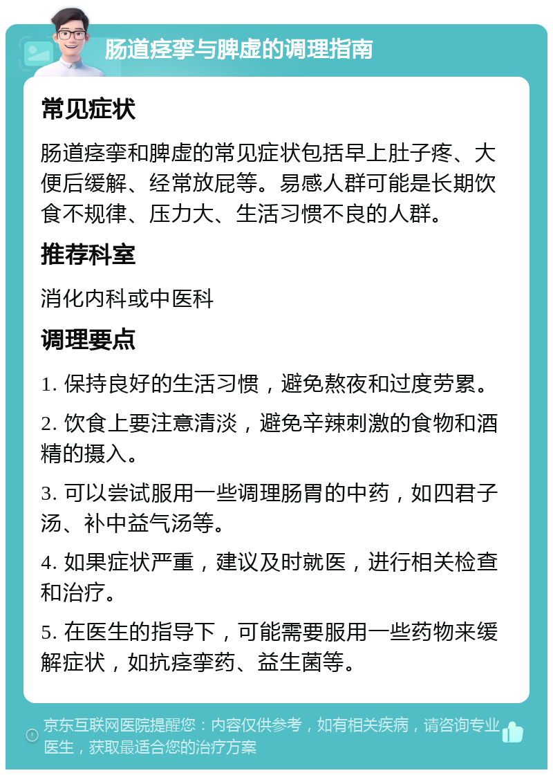 肠道痉挛与脾虚的调理指南 常见症状 肠道痉挛和脾虚的常见症状包括早上肚子疼、大便后缓解、经常放屁等。易感人群可能是长期饮食不规律、压力大、生活习惯不良的人群。 推荐科室 消化内科或中医科 调理要点 1. 保持良好的生活习惯，避免熬夜和过度劳累。 2. 饮食上要注意清淡，避免辛辣刺激的食物和酒精的摄入。 3. 可以尝试服用一些调理肠胃的中药，如四君子汤、补中益气汤等。 4. 如果症状严重，建议及时就医，进行相关检查和治疗。 5. 在医生的指导下，可能需要服用一些药物来缓解症状，如抗痉挛药、益生菌等。