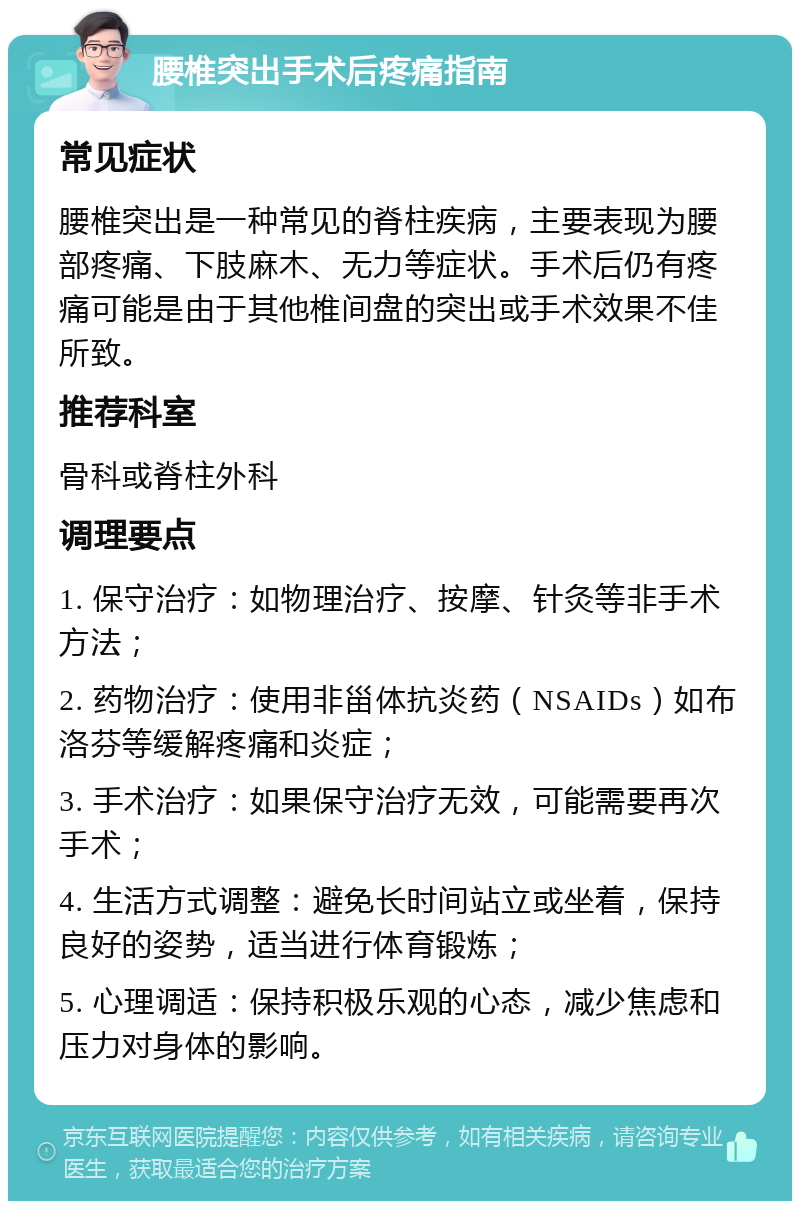 腰椎突出手术后疼痛指南 常见症状 腰椎突出是一种常见的脊柱疾病，主要表现为腰部疼痛、下肢麻木、无力等症状。手术后仍有疼痛可能是由于其他椎间盘的突出或手术效果不佳所致。 推荐科室 骨科或脊柱外科 调理要点 1. 保守治疗：如物理治疗、按摩、针灸等非手术方法； 2. 药物治疗：使用非甾体抗炎药（NSAIDs）如布洛芬等缓解疼痛和炎症； 3. 手术治疗：如果保守治疗无效，可能需要再次手术； 4. 生活方式调整：避免长时间站立或坐着，保持良好的姿势，适当进行体育锻炼； 5. 心理调适：保持积极乐观的心态，减少焦虑和压力对身体的影响。