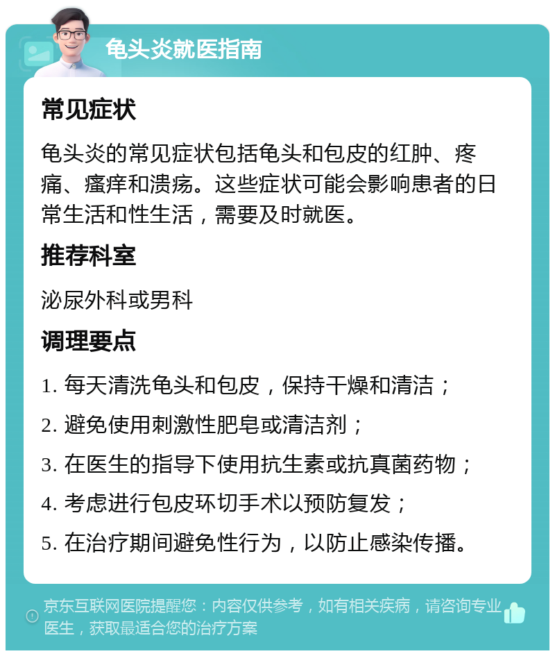 龟头炎就医指南 常见症状 龟头炎的常见症状包括龟头和包皮的红肿、疼痛、瘙痒和溃疡。这些症状可能会影响患者的日常生活和性生活，需要及时就医。 推荐科室 泌尿外科或男科 调理要点 1. 每天清洗龟头和包皮，保持干燥和清洁； 2. 避免使用刺激性肥皂或清洁剂； 3. 在医生的指导下使用抗生素或抗真菌药物； 4. 考虑进行包皮环切手术以预防复发； 5. 在治疗期间避免性行为，以防止感染传播。