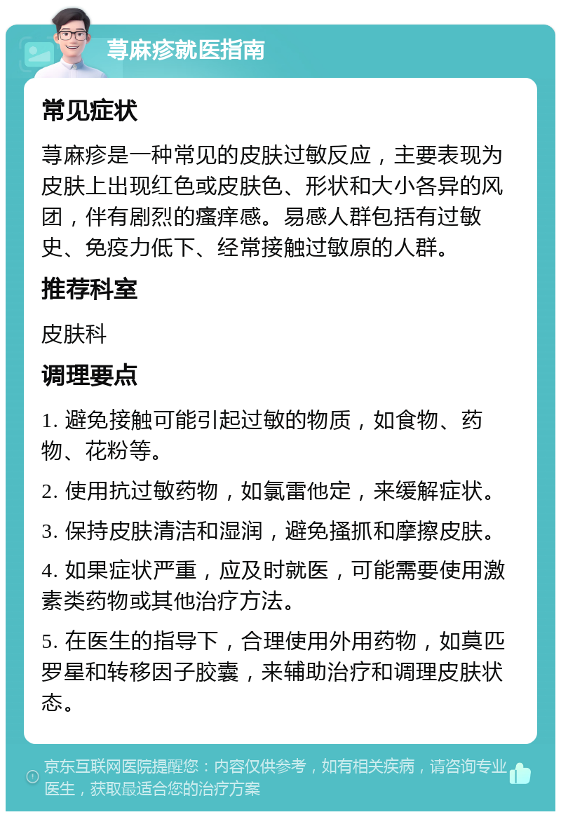 荨麻疹就医指南 常见症状 荨麻疹是一种常见的皮肤过敏反应，主要表现为皮肤上出现红色或皮肤色、形状和大小各异的风团，伴有剧烈的瘙痒感。易感人群包括有过敏史、免疫力低下、经常接触过敏原的人群。 推荐科室 皮肤科 调理要点 1. 避免接触可能引起过敏的物质，如食物、药物、花粉等。 2. 使用抗过敏药物，如氯雷他定，来缓解症状。 3. 保持皮肤清洁和湿润，避免搔抓和摩擦皮肤。 4. 如果症状严重，应及时就医，可能需要使用激素类药物或其他治疗方法。 5. 在医生的指导下，合理使用外用药物，如莫匹罗星和转移因子胶囊，来辅助治疗和调理皮肤状态。