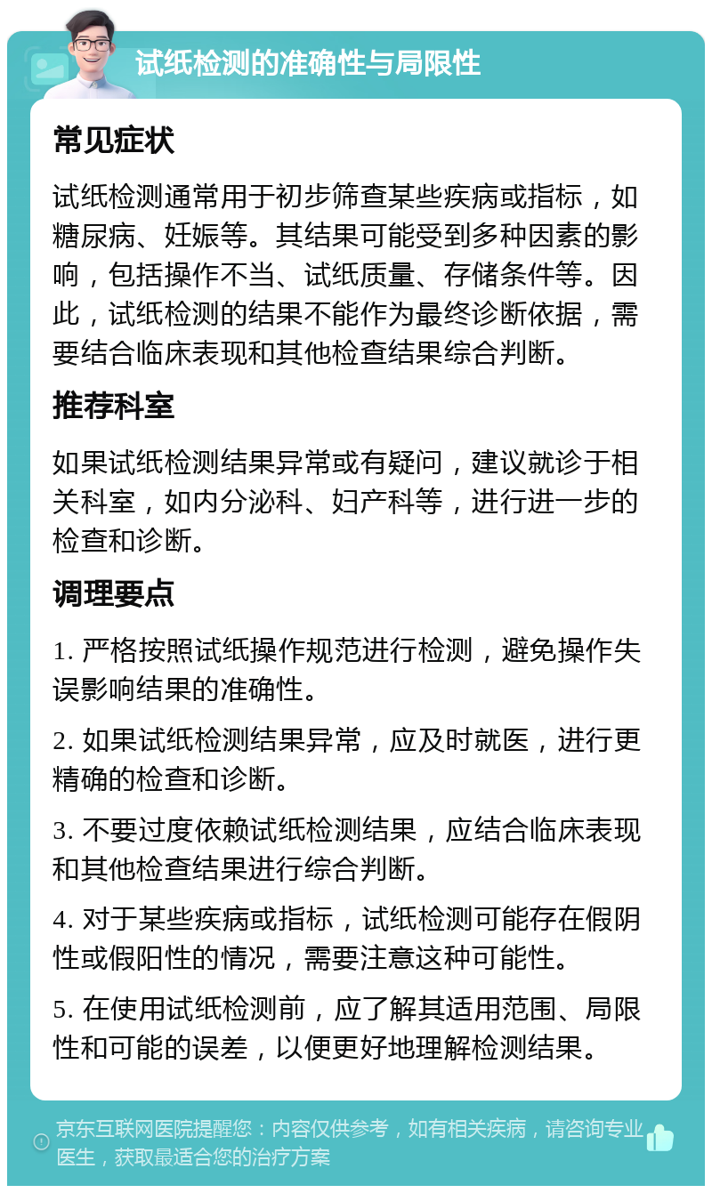 试纸检测的准确性与局限性 常见症状 试纸检测通常用于初步筛查某些疾病或指标，如糖尿病、妊娠等。其结果可能受到多种因素的影响，包括操作不当、试纸质量、存储条件等。因此，试纸检测的结果不能作为最终诊断依据，需要结合临床表现和其他检查结果综合判断。 推荐科室 如果试纸检测结果异常或有疑问，建议就诊于相关科室，如内分泌科、妇产科等，进行进一步的检查和诊断。 调理要点 1. 严格按照试纸操作规范进行检测，避免操作失误影响结果的准确性。 2. 如果试纸检测结果异常，应及时就医，进行更精确的检查和诊断。 3. 不要过度依赖试纸检测结果，应结合临床表现和其他检查结果进行综合判断。 4. 对于某些疾病或指标，试纸检测可能存在假阴性或假阳性的情况，需要注意这种可能性。 5. 在使用试纸检测前，应了解其适用范围、局限性和可能的误差，以便更好地理解检测结果。