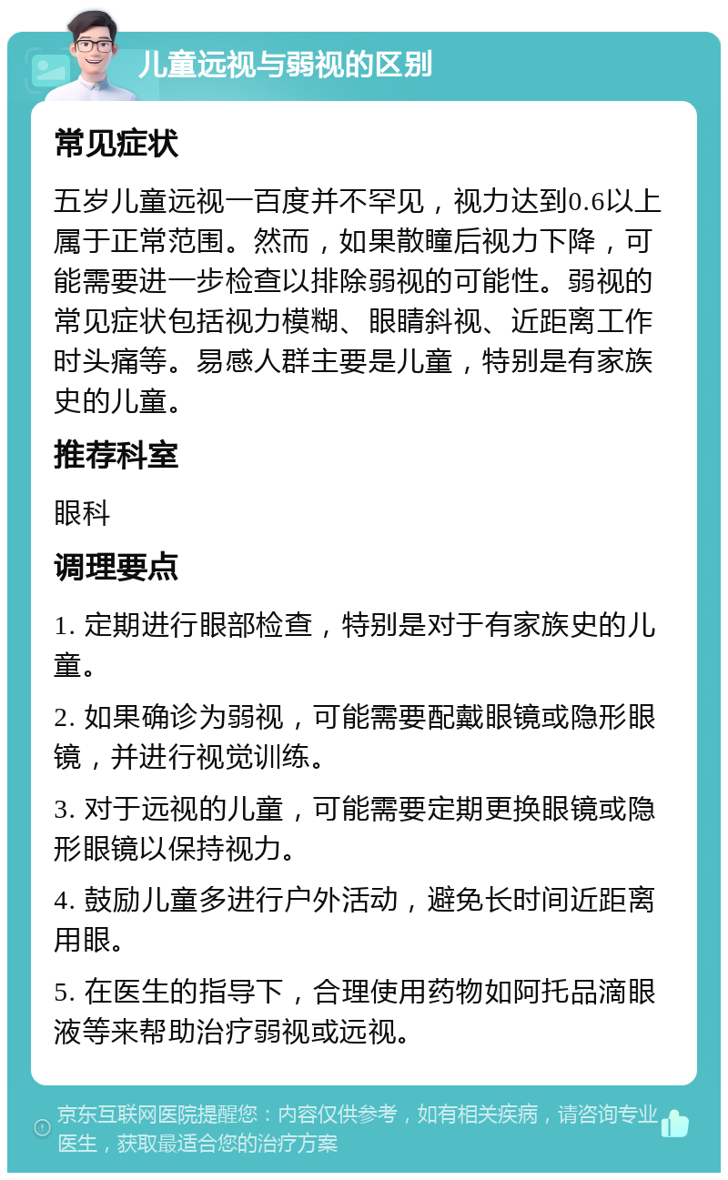 儿童远视与弱视的区别 常见症状 五岁儿童远视一百度并不罕见，视力达到0.6以上属于正常范围。然而，如果散瞳后视力下降，可能需要进一步检查以排除弱视的可能性。弱视的常见症状包括视力模糊、眼睛斜视、近距离工作时头痛等。易感人群主要是儿童，特别是有家族史的儿童。 推荐科室 眼科 调理要点 1. 定期进行眼部检查，特别是对于有家族史的儿童。 2. 如果确诊为弱视，可能需要配戴眼镜或隐形眼镜，并进行视觉训练。 3. 对于远视的儿童，可能需要定期更换眼镜或隐形眼镜以保持视力。 4. 鼓励儿童多进行户外活动，避免长时间近距离用眼。 5. 在医生的指导下，合理使用药物如阿托品滴眼液等来帮助治疗弱视或远视。