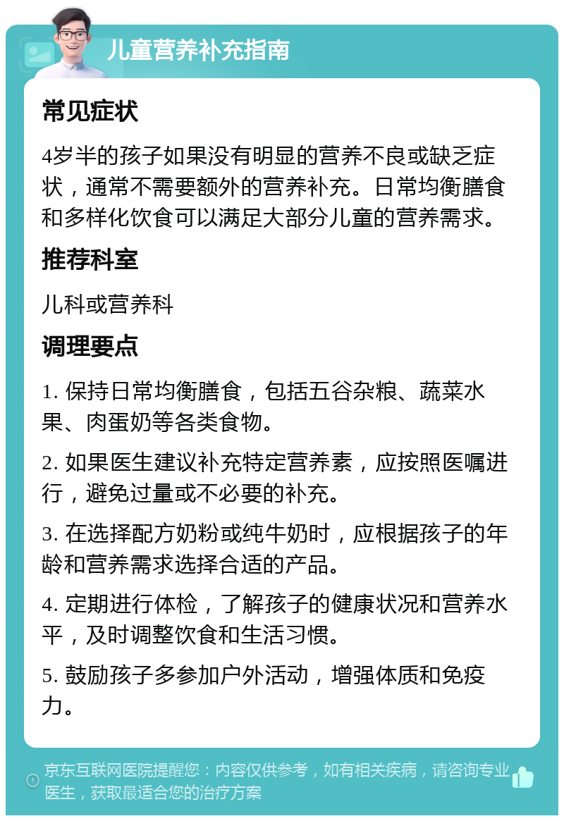 儿童营养补充指南 常见症状 4岁半的孩子如果没有明显的营养不良或缺乏症状，通常不需要额外的营养补充。日常均衡膳食和多样化饮食可以满足大部分儿童的营养需求。 推荐科室 儿科或营养科 调理要点 1. 保持日常均衡膳食，包括五谷杂粮、蔬菜水果、肉蛋奶等各类食物。 2. 如果医生建议补充特定营养素，应按照医嘱进行，避免过量或不必要的补充。 3. 在选择配方奶粉或纯牛奶时，应根据孩子的年龄和营养需求选择合适的产品。 4. 定期进行体检，了解孩子的健康状况和营养水平，及时调整饮食和生活习惯。 5. 鼓励孩子多参加户外活动，增强体质和免疫力。