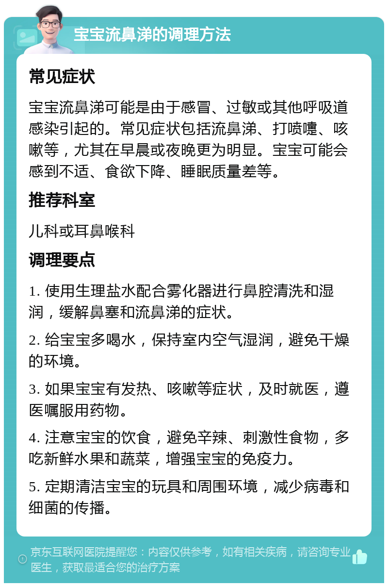 宝宝流鼻涕的调理方法 常见症状 宝宝流鼻涕可能是由于感冒、过敏或其他呼吸道感染引起的。常见症状包括流鼻涕、打喷嚏、咳嗽等，尤其在早晨或夜晚更为明显。宝宝可能会感到不适、食欲下降、睡眠质量差等。 推荐科室 儿科或耳鼻喉科 调理要点 1. 使用生理盐水配合雾化器进行鼻腔清洗和湿润，缓解鼻塞和流鼻涕的症状。 2. 给宝宝多喝水，保持室内空气湿润，避免干燥的环境。 3. 如果宝宝有发热、咳嗽等症状，及时就医，遵医嘱服用药物。 4. 注意宝宝的饮食，避免辛辣、刺激性食物，多吃新鲜水果和蔬菜，增强宝宝的免疫力。 5. 定期清洁宝宝的玩具和周围环境，减少病毒和细菌的传播。