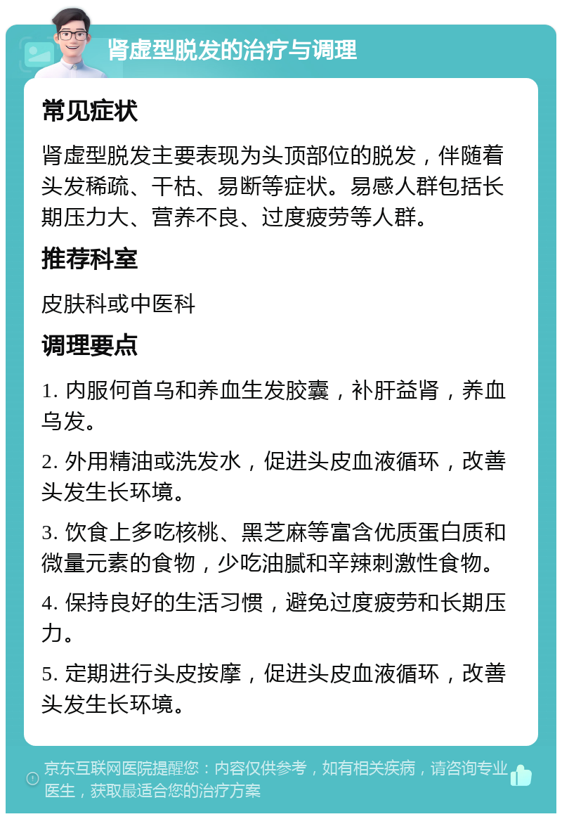 肾虚型脱发的治疗与调理 常见症状 肾虚型脱发主要表现为头顶部位的脱发，伴随着头发稀疏、干枯、易断等症状。易感人群包括长期压力大、营养不良、过度疲劳等人群。 推荐科室 皮肤科或中医科 调理要点 1. 内服何首乌和养血生发胶囊，补肝益肾，养血乌发。 2. 外用精油或洗发水，促进头皮血液循环，改善头发生长环境。 3. 饮食上多吃核桃、黑芝麻等富含优质蛋白质和微量元素的食物，少吃油腻和辛辣刺激性食物。 4. 保持良好的生活习惯，避免过度疲劳和长期压力。 5. 定期进行头皮按摩，促进头皮血液循环，改善头发生长环境。