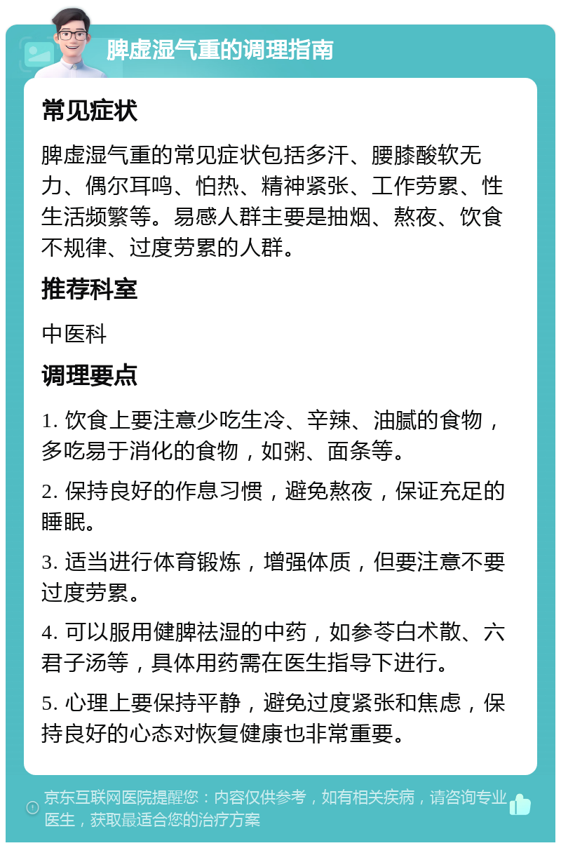 脾虚湿气重的调理指南 常见症状 脾虚湿气重的常见症状包括多汗、腰膝酸软无力、偶尔耳鸣、怕热、精神紧张、工作劳累、性生活频繁等。易感人群主要是抽烟、熬夜、饮食不规律、过度劳累的人群。 推荐科室 中医科 调理要点 1. 饮食上要注意少吃生冷、辛辣、油腻的食物，多吃易于消化的食物，如粥、面条等。 2. 保持良好的作息习惯，避免熬夜，保证充足的睡眠。 3. 适当进行体育锻炼，增强体质，但要注意不要过度劳累。 4. 可以服用健脾祛湿的中药，如参苓白术散、六君子汤等，具体用药需在医生指导下进行。 5. 心理上要保持平静，避免过度紧张和焦虑，保持良好的心态对恢复健康也非常重要。