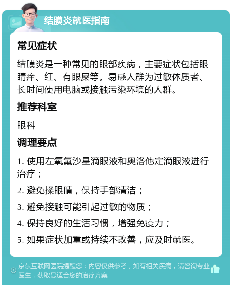 结膜炎就医指南 常见症状 结膜炎是一种常见的眼部疾病，主要症状包括眼睛痒、红、有眼屎等。易感人群为过敏体质者、长时间使用电脑或接触污染环境的人群。 推荐科室 眼科 调理要点 1. 使用左氧氟沙星滴眼液和奥洛他定滴眼液进行治疗； 2. 避免揉眼睛，保持手部清洁； 3. 避免接触可能引起过敏的物质； 4. 保持良好的生活习惯，增强免疫力； 5. 如果症状加重或持续不改善，应及时就医。