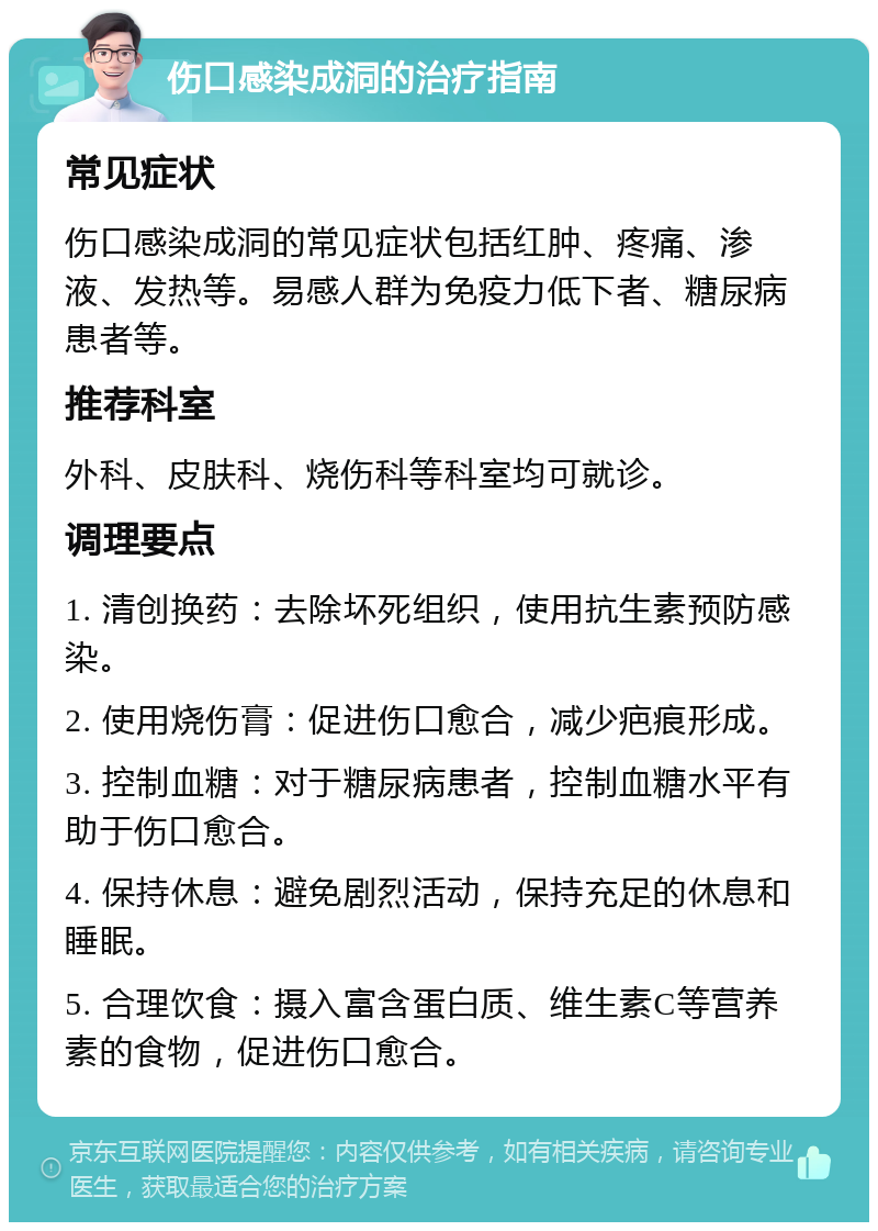 伤口感染成洞的治疗指南 常见症状 伤口感染成洞的常见症状包括红肿、疼痛、渗液、发热等。易感人群为免疫力低下者、糖尿病患者等。 推荐科室 外科、皮肤科、烧伤科等科室均可就诊。 调理要点 1. 清创换药：去除坏死组织，使用抗生素预防感染。 2. 使用烧伤膏：促进伤口愈合，减少疤痕形成。 3. 控制血糖：对于糖尿病患者，控制血糖水平有助于伤口愈合。 4. 保持休息：避免剧烈活动，保持充足的休息和睡眠。 5. 合理饮食：摄入富含蛋白质、维生素C等营养素的食物，促进伤口愈合。