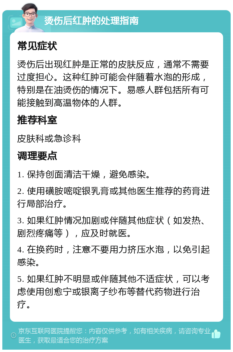 烫伤后红肿的处理指南 常见症状 烫伤后出现红肿是正常的皮肤反应，通常不需要过度担心。这种红肿可能会伴随着水泡的形成，特别是在油烫伤的情况下。易感人群包括所有可能接触到高温物体的人群。 推荐科室 皮肤科或急诊科 调理要点 1. 保持创面清洁干燥，避免感染。 2. 使用磺胺嘧啶银乳膏或其他医生推荐的药膏进行局部治疗。 3. 如果红肿情况加剧或伴随其他症状（如发热、剧烈疼痛等），应及时就医。 4. 在换药时，注意不要用力挤压水泡，以免引起感染。 5. 如果红肿不明显或伴随其他不适症状，可以考虑使用创愈宁或银离子纱布等替代药物进行治疗。