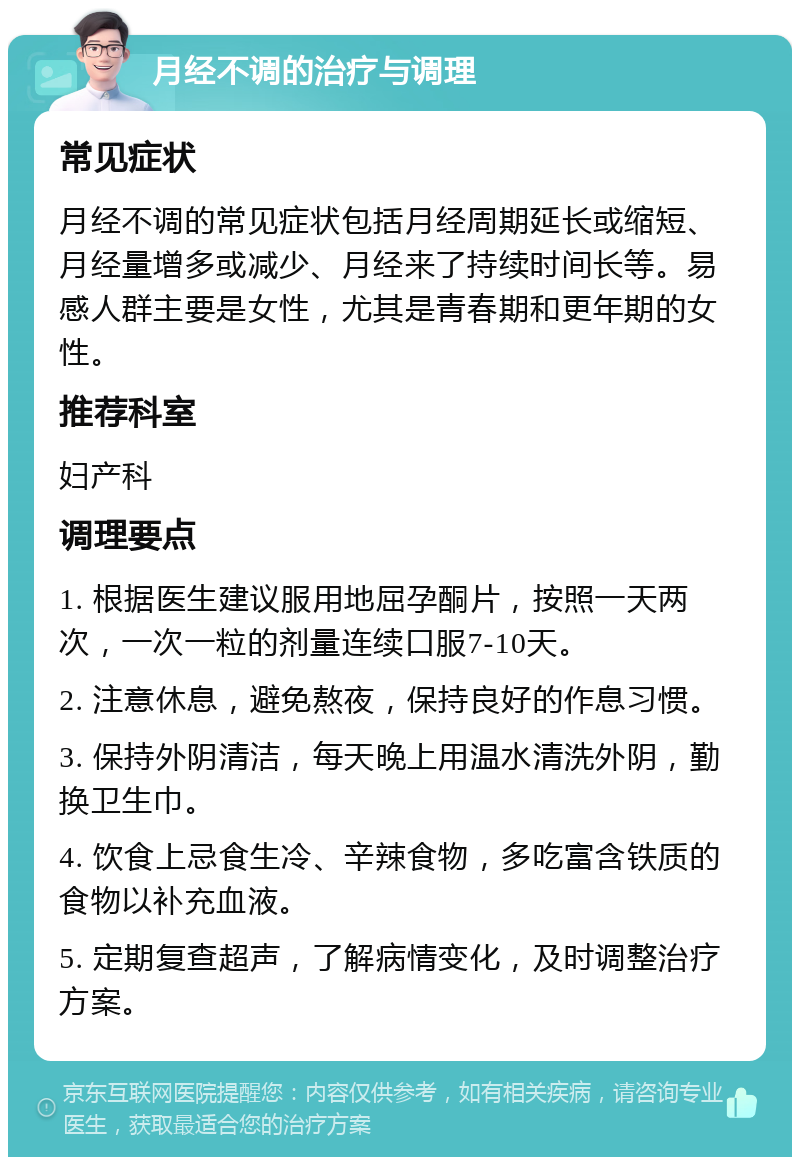 月经不调的治疗与调理 常见症状 月经不调的常见症状包括月经周期延长或缩短、月经量增多或减少、月经来了持续时间长等。易感人群主要是女性，尤其是青春期和更年期的女性。 推荐科室 妇产科 调理要点 1. 根据医生建议服用地屈孕酮片，按照一天两次，一次一粒的剂量连续口服7-10天。 2. 注意休息，避免熬夜，保持良好的作息习惯。 3. 保持外阴清洁，每天晚上用温水清洗外阴，勤换卫生巾。 4. 饮食上忌食生冷、辛辣食物，多吃富含铁质的食物以补充血液。 5. 定期复查超声，了解病情变化，及时调整治疗方案。