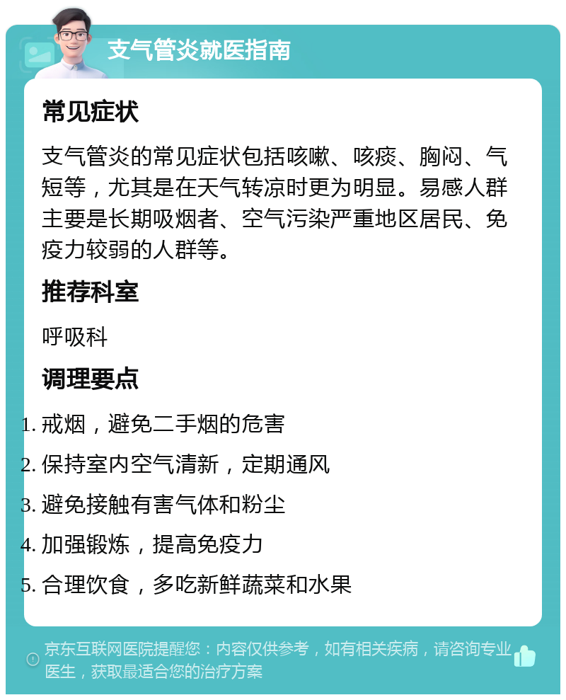 支气管炎就医指南 常见症状 支气管炎的常见症状包括咳嗽、咳痰、胸闷、气短等，尤其是在天气转凉时更为明显。易感人群主要是长期吸烟者、空气污染严重地区居民、免疫力较弱的人群等。 推荐科室 呼吸科 调理要点 戒烟，避免二手烟的危害 保持室内空气清新，定期通风 避免接触有害气体和粉尘 加强锻炼，提高免疫力 合理饮食，多吃新鲜蔬菜和水果