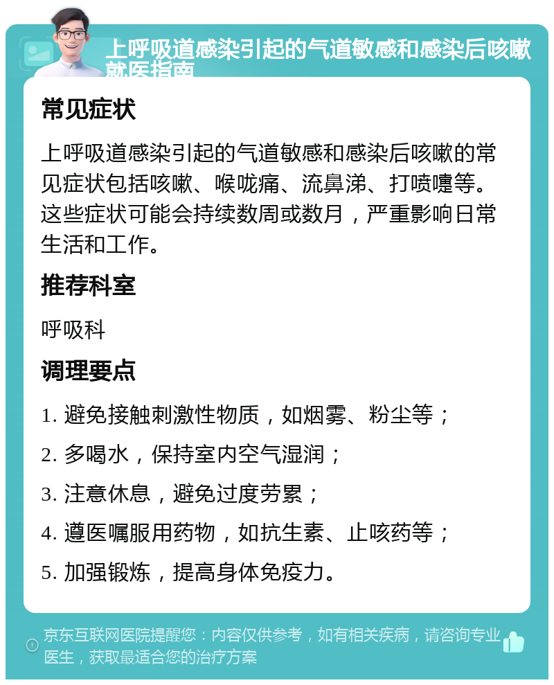 上呼吸道感染引起的气道敏感和感染后咳嗽就医指南 常见症状 上呼吸道感染引起的气道敏感和感染后咳嗽的常见症状包括咳嗽、喉咙痛、流鼻涕、打喷嚏等。这些症状可能会持续数周或数月，严重影响日常生活和工作。 推荐科室 呼吸科 调理要点 1. 避免接触刺激性物质，如烟雾、粉尘等； 2. 多喝水，保持室内空气湿润； 3. 注意休息，避免过度劳累； 4. 遵医嘱服用药物，如抗生素、止咳药等； 5. 加强锻炼，提高身体免疫力。