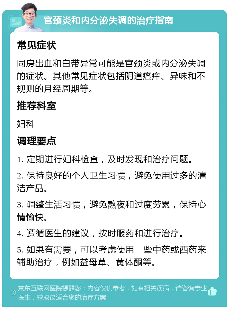 宫颈炎和内分泌失调的治疗指南 常见症状 同房出血和白带异常可能是宫颈炎或内分泌失调的症状。其他常见症状包括阴道瘙痒、异味和不规则的月经周期等。 推荐科室 妇科 调理要点 1. 定期进行妇科检查，及时发现和治疗问题。 2. 保持良好的个人卫生习惯，避免使用过多的清洁产品。 3. 调整生活习惯，避免熬夜和过度劳累，保持心情愉快。 4. 遵循医生的建议，按时服药和进行治疗。 5. 如果有需要，可以考虑使用一些中药或西药来辅助治疗，例如益母草、黄体酮等。