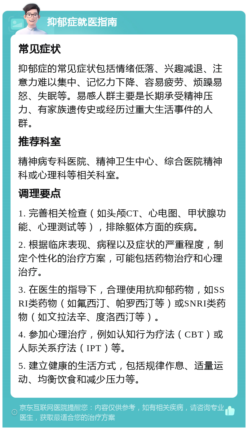 抑郁症就医指南 常见症状 抑郁症的常见症状包括情绪低落、兴趣减退、注意力难以集中、记忆力下降、容易疲劳、烦躁易怒、失眠等。易感人群主要是长期承受精神压力、有家族遗传史或经历过重大生活事件的人群。 推荐科室 精神病专科医院、精神卫生中心、综合医院精神科或心理科等相关科室。 调理要点 1. 完善相关检查（如头颅CT、心电图、甲状腺功能、心理测试等），排除躯体方面的疾病。 2. 根据临床表现、病程以及症状的严重程度，制定个性化的治疗方案，可能包括药物治疗和心理治疗。 3. 在医生的指导下，合理使用抗抑郁药物，如SSRI类药物（如氟西汀、帕罗西汀等）或SNRI类药物（如文拉法辛、度洛西汀等）。 4. 参加心理治疗，例如认知行为疗法（CBT）或人际关系疗法（IPT）等。 5. 建立健康的生活方式，包括规律作息、适量运动、均衡饮食和减少压力等。