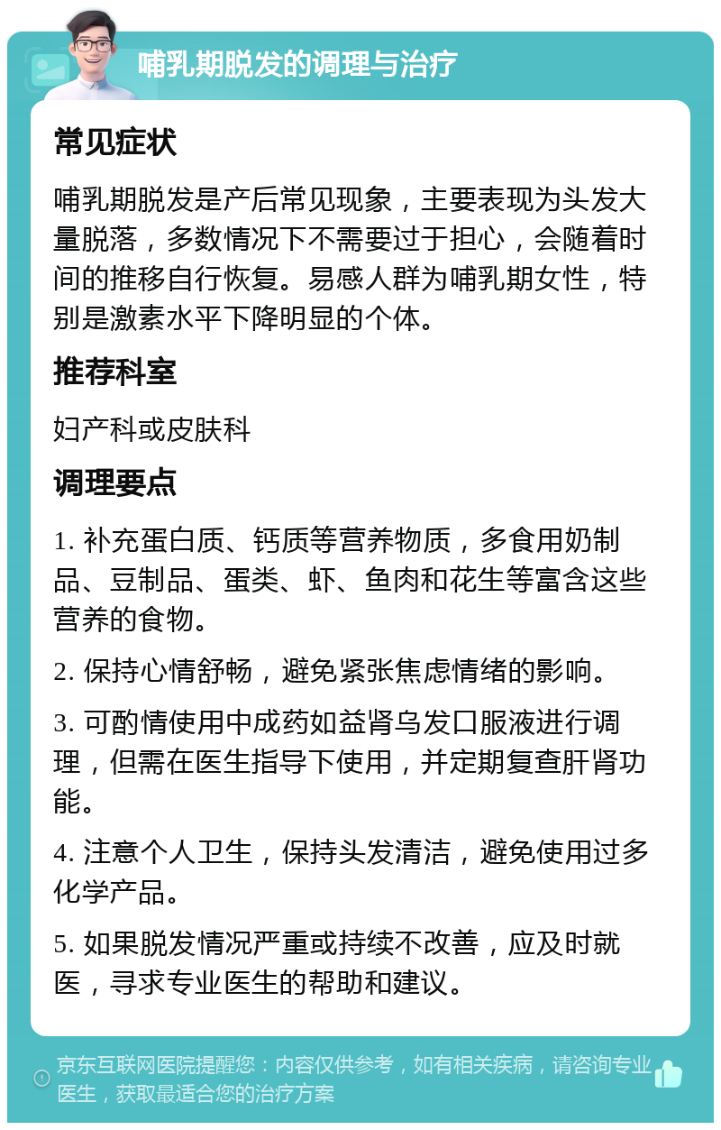 哺乳期脱发的调理与治疗 常见症状 哺乳期脱发是产后常见现象，主要表现为头发大量脱落，多数情况下不需要过于担心，会随着时间的推移自行恢复。易感人群为哺乳期女性，特别是激素水平下降明显的个体。 推荐科室 妇产科或皮肤科 调理要点 1. 补充蛋白质、钙质等营养物质，多食用奶制品、豆制品、蛋类、虾、鱼肉和花生等富含这些营养的食物。 2. 保持心情舒畅，避免紧张焦虑情绪的影响。 3. 可酌情使用中成药如益肾乌发口服液进行调理，但需在医生指导下使用，并定期复查肝肾功能。 4. 注意个人卫生，保持头发清洁，避免使用过多化学产品。 5. 如果脱发情况严重或持续不改善，应及时就医，寻求专业医生的帮助和建议。