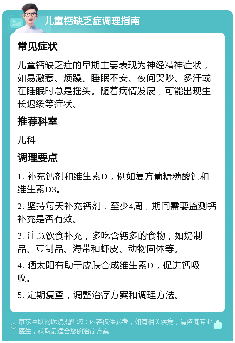 儿童钙缺乏症调理指南 常见症状 儿童钙缺乏症的早期主要表现为神经精神症状，如易激惹、烦躁、睡眠不安、夜间哭吵、多汗或在睡眠时总是摇头。随着病情发展，可能出现生长迟缓等症状。 推荐科室 儿科 调理要点 1. 补充钙剂和维生素D，例如复方葡糖糖酸钙和维生素D3。 2. 坚持每天补充钙剂，至少4周，期间需要监测钙补充是否有效。 3. 注意饮食补充，多吃含钙多的食物，如奶制品、豆制品、海带和虾皮、动物固体等。 4. 晒太阳有助于皮肤合成维生素D，促进钙吸收。 5. 定期复查，调整治疗方案和调理方法。