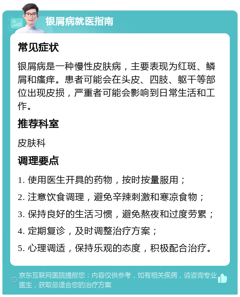 银屑病就医指南 常见症状 银屑病是一种慢性皮肤病，主要表现为红斑、鳞屑和瘙痒。患者可能会在头皮、四肢、躯干等部位出现皮损，严重者可能会影响到日常生活和工作。 推荐科室 皮肤科 调理要点 1. 使用医生开具的药物，按时按量服用； 2. 注意饮食调理，避免辛辣刺激和寒凉食物； 3. 保持良好的生活习惯，避免熬夜和过度劳累； 4. 定期复诊，及时调整治疗方案； 5. 心理调适，保持乐观的态度，积极配合治疗。