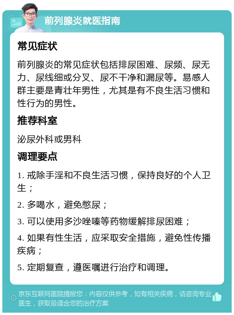 前列腺炎就医指南 常见症状 前列腺炎的常见症状包括排尿困难、尿频、尿无力、尿线细或分叉、尿不干净和漏尿等。易感人群主要是青壮年男性，尤其是有不良生活习惯和性行为的男性。 推荐科室 泌尿外科或男科 调理要点 1. 戒除手淫和不良生活习惯，保持良好的个人卫生； 2. 多喝水，避免憋尿； 3. 可以使用多沙唑嗪等药物缓解排尿困难； 4. 如果有性生活，应采取安全措施，避免性传播疾病； 5. 定期复查，遵医嘱进行治疗和调理。