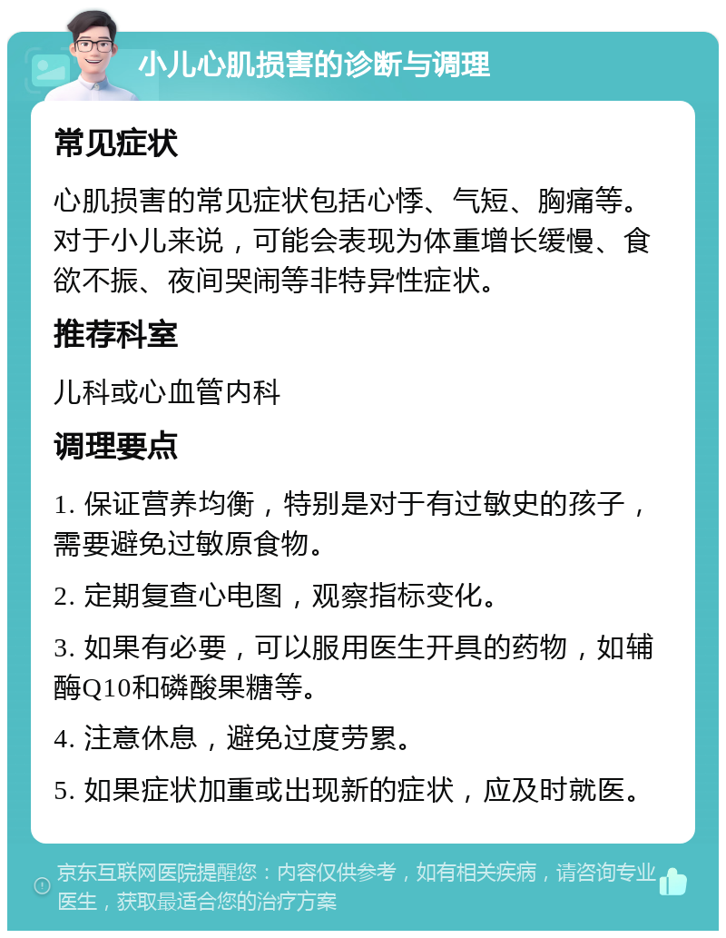 小儿心肌损害的诊断与调理 常见症状 心肌损害的常见症状包括心悸、气短、胸痛等。对于小儿来说，可能会表现为体重增长缓慢、食欲不振、夜间哭闹等非特异性症状。 推荐科室 儿科或心血管内科 调理要点 1. 保证营养均衡，特别是对于有过敏史的孩子，需要避免过敏原食物。 2. 定期复查心电图，观察指标变化。 3. 如果有必要，可以服用医生开具的药物，如辅酶Q10和磷酸果糖等。 4. 注意休息，避免过度劳累。 5. 如果症状加重或出现新的症状，应及时就医。