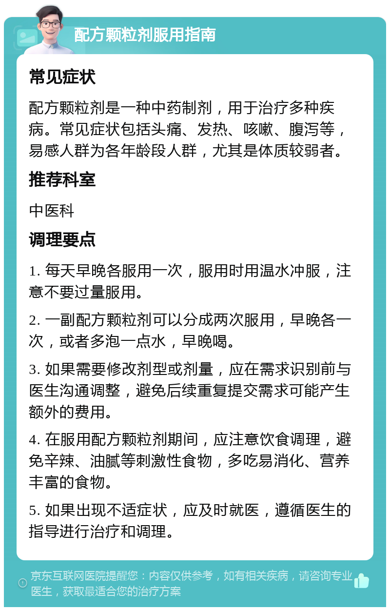 配方颗粒剂服用指南 常见症状 配方颗粒剂是一种中药制剂，用于治疗多种疾病。常见症状包括头痛、发热、咳嗽、腹泻等，易感人群为各年龄段人群，尤其是体质较弱者。 推荐科室 中医科 调理要点 1. 每天早晚各服用一次，服用时用温水冲服，注意不要过量服用。 2. 一副配方颗粒剂可以分成两次服用，早晚各一次，或者多泡一点水，早晚喝。 3. 如果需要修改剂型或剂量，应在需求识别前与医生沟通调整，避免后续重复提交需求可能产生额外的费用。 4. 在服用配方颗粒剂期间，应注意饮食调理，避免辛辣、油腻等刺激性食物，多吃易消化、营养丰富的食物。 5. 如果出现不适症状，应及时就医，遵循医生的指导进行治疗和调理。