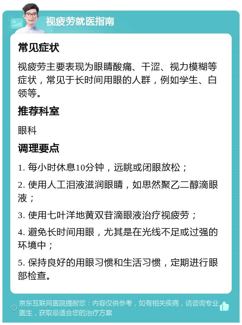 视疲劳就医指南 常见症状 视疲劳主要表现为眼睛酸痛、干涩、视力模糊等症状，常见于长时间用眼的人群，例如学生、白领等。 推荐科室 眼科 调理要点 1. 每小时休息10分钟，远眺或闭眼放松； 2. 使用人工泪液滋润眼睛，如思然聚乙二醇滴眼液； 3. 使用七叶洋地黄双苷滴眼液治疗视疲劳； 4. 避免长时间用眼，尤其是在光线不足或过强的环境中； 5. 保持良好的用眼习惯和生活习惯，定期进行眼部检查。