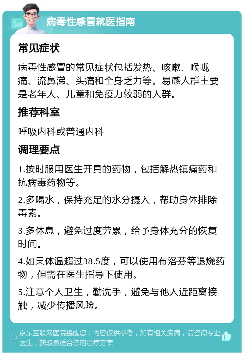 病毒性感冒就医指南 常见症状 病毒性感冒的常见症状包括发热、咳嗽、喉咙痛、流鼻涕、头痛和全身乏力等。易感人群主要是老年人、儿童和免疫力较弱的人群。 推荐科室 呼吸内科或普通内科 调理要点 1.按时服用医生开具的药物，包括解热镇痛药和抗病毒药物等。 2.多喝水，保持充足的水分摄入，帮助身体排除毒素。 3.多休息，避免过度劳累，给予身体充分的恢复时间。 4.如果体温超过38.5度，可以使用布洛芬等退烧药物，但需在医生指导下使用。 5.注意个人卫生，勤洗手，避免与他人近距离接触，减少传播风险。