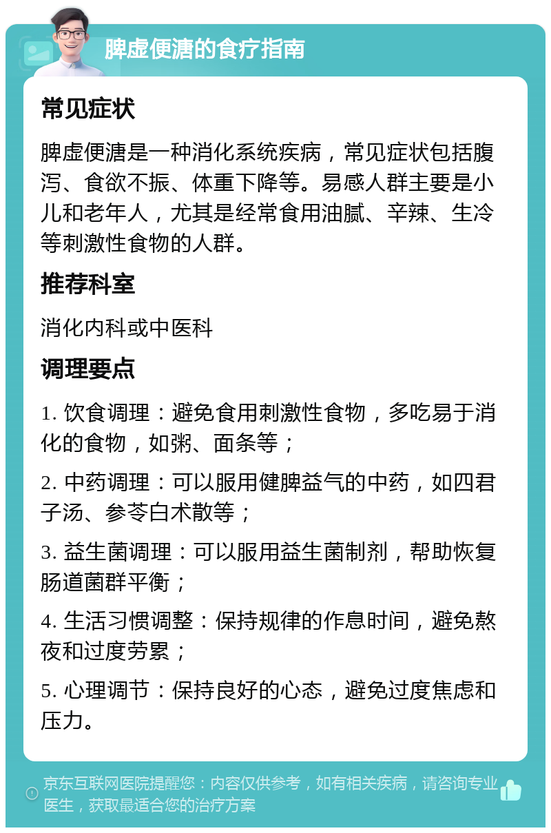 脾虚便溏的食疗指南 常见症状 脾虚便溏是一种消化系统疾病，常见症状包括腹泻、食欲不振、体重下降等。易感人群主要是小儿和老年人，尤其是经常食用油腻、辛辣、生冷等刺激性食物的人群。 推荐科室 消化内科或中医科 调理要点 1. 饮食调理：避免食用刺激性食物，多吃易于消化的食物，如粥、面条等； 2. 中药调理：可以服用健脾益气的中药，如四君子汤、参苓白术散等； 3. 益生菌调理：可以服用益生菌制剂，帮助恢复肠道菌群平衡； 4. 生活习惯调整：保持规律的作息时间，避免熬夜和过度劳累； 5. 心理调节：保持良好的心态，避免过度焦虑和压力。