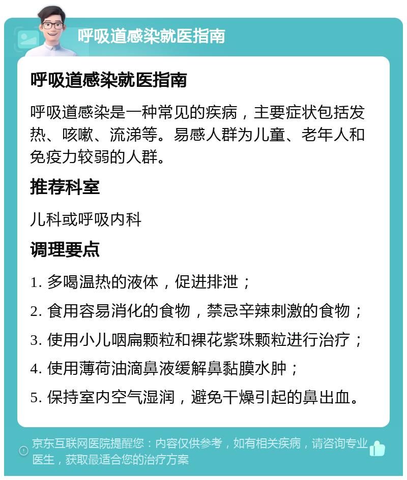 呼吸道感染就医指南 呼吸道感染就医指南 呼吸道感染是一种常见的疾病，主要症状包括发热、咳嗽、流涕等。易感人群为儿童、老年人和免疫力较弱的人群。 推荐科室 儿科或呼吸内科 调理要点 1. 多喝温热的液体，促进排泄； 2. 食用容易消化的食物，禁忌辛辣刺激的食物； 3. 使用小儿咽扁颗粒和裸花紫珠颗粒进行治疗； 4. 使用薄荷油滴鼻液缓解鼻黏膜水肿； 5. 保持室内空气湿润，避免干燥引起的鼻出血。