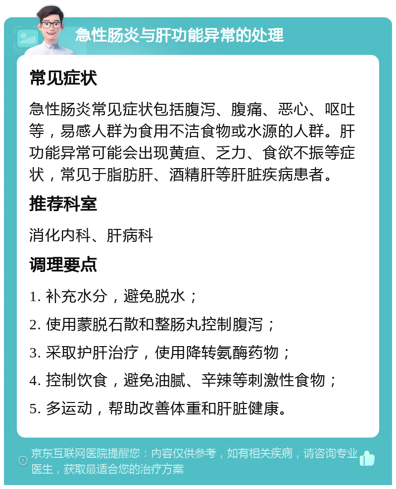 急性肠炎与肝功能异常的处理 常见症状 急性肠炎常见症状包括腹泻、腹痛、恶心、呕吐等，易感人群为食用不洁食物或水源的人群。肝功能异常可能会出现黄疸、乏力、食欲不振等症状，常见于脂肪肝、酒精肝等肝脏疾病患者。 推荐科室 消化内科、肝病科 调理要点 1. 补充水分，避免脱水； 2. 使用蒙脱石散和整肠丸控制腹泻； 3. 采取护肝治疗，使用降转氨酶药物； 4. 控制饮食，避免油腻、辛辣等刺激性食物； 5. 多运动，帮助改善体重和肝脏健康。