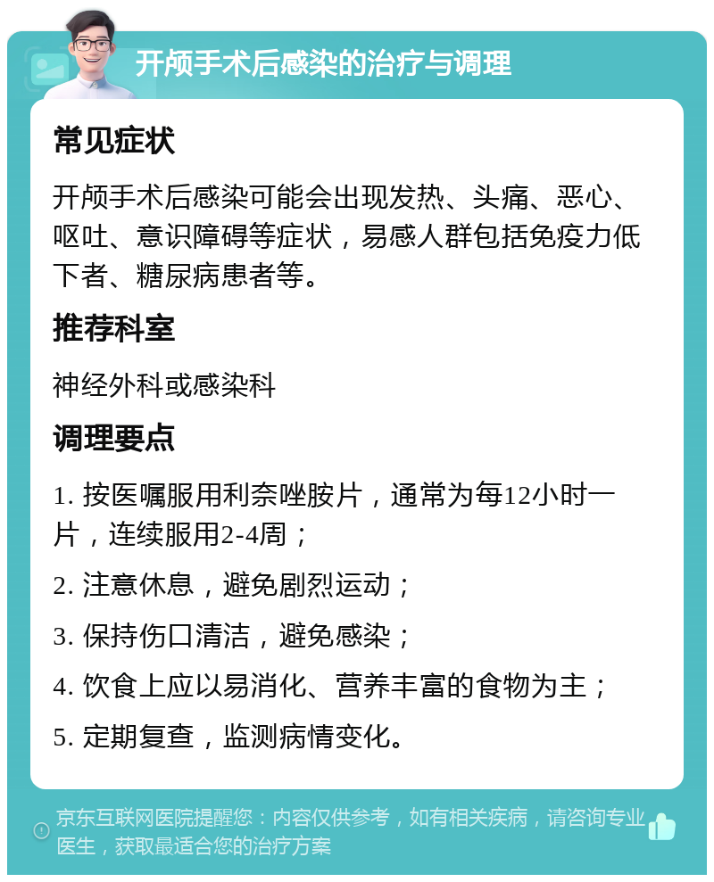 开颅手术后感染的治疗与调理 常见症状 开颅手术后感染可能会出现发热、头痛、恶心、呕吐、意识障碍等症状，易感人群包括免疫力低下者、糖尿病患者等。 推荐科室 神经外科或感染科 调理要点 1. 按医嘱服用利奈唑胺片，通常为每12小时一片，连续服用2-4周； 2. 注意休息，避免剧烈运动； 3. 保持伤口清洁，避免感染； 4. 饮食上应以易消化、营养丰富的食物为主； 5. 定期复查，监测病情变化。