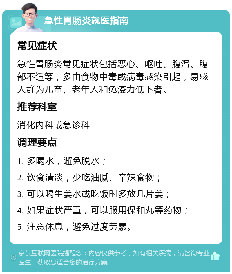 急性胃肠炎就医指南 常见症状 急性胃肠炎常见症状包括恶心、呕吐、腹泻、腹部不适等，多由食物中毒或病毒感染引起，易感人群为儿童、老年人和免疫力低下者。 推荐科室 消化内科或急诊科 调理要点 1. 多喝水，避免脱水； 2. 饮食清淡，少吃油腻、辛辣食物； 3. 可以喝生姜水或吃饭时多放几片姜； 4. 如果症状严重，可以服用保和丸等药物； 5. 注意休息，避免过度劳累。